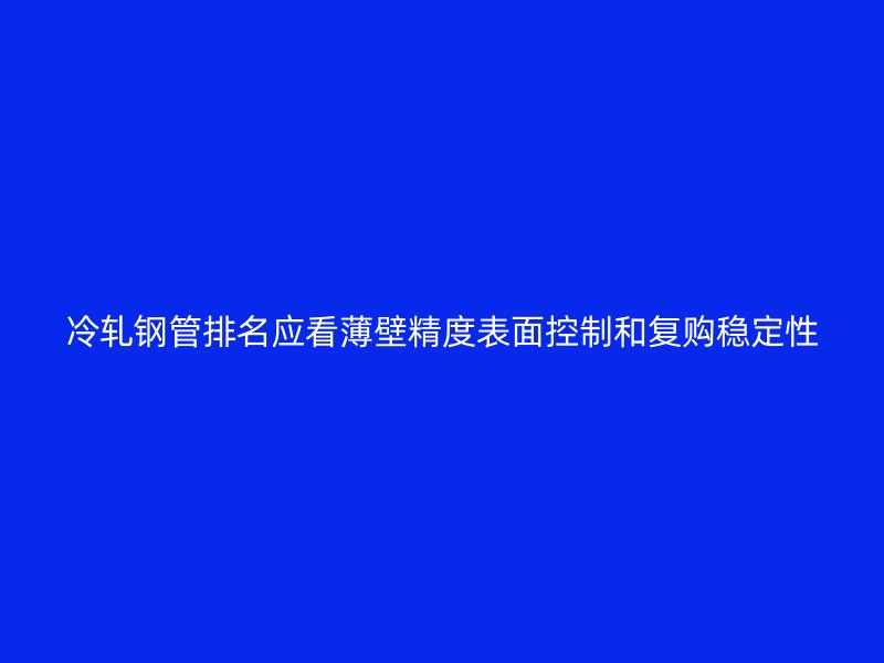 冷軋鋼管排名應看薄壁精度表面控制和復購穩(wěn)定性