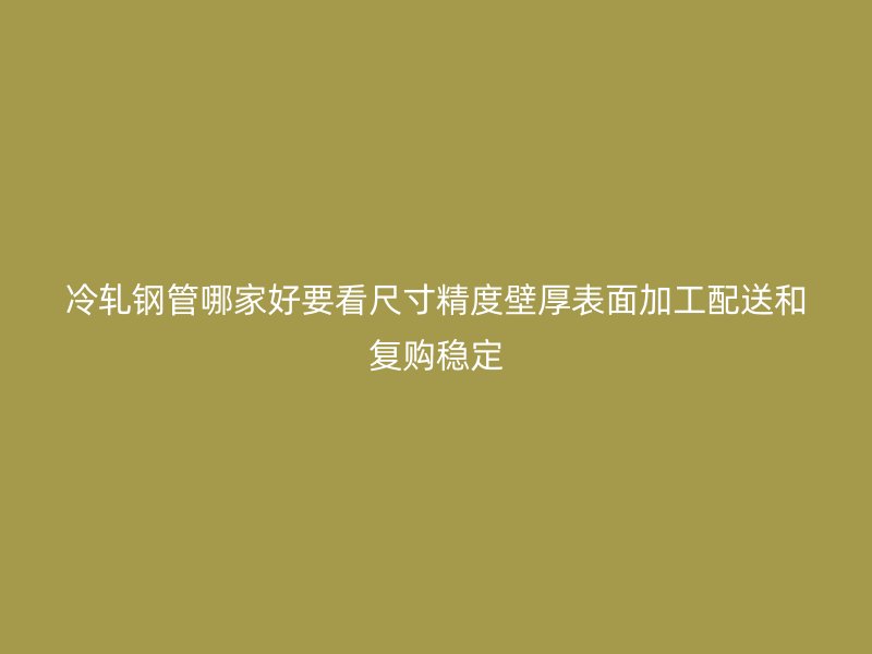 冷軋鋼管哪家好要看尺寸精度壁厚表面加工配送和復(fù)購穩(wěn)定