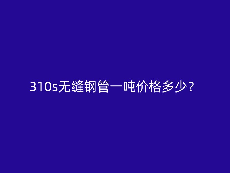 310s無縫鋼管一噸價(jià)格多少？