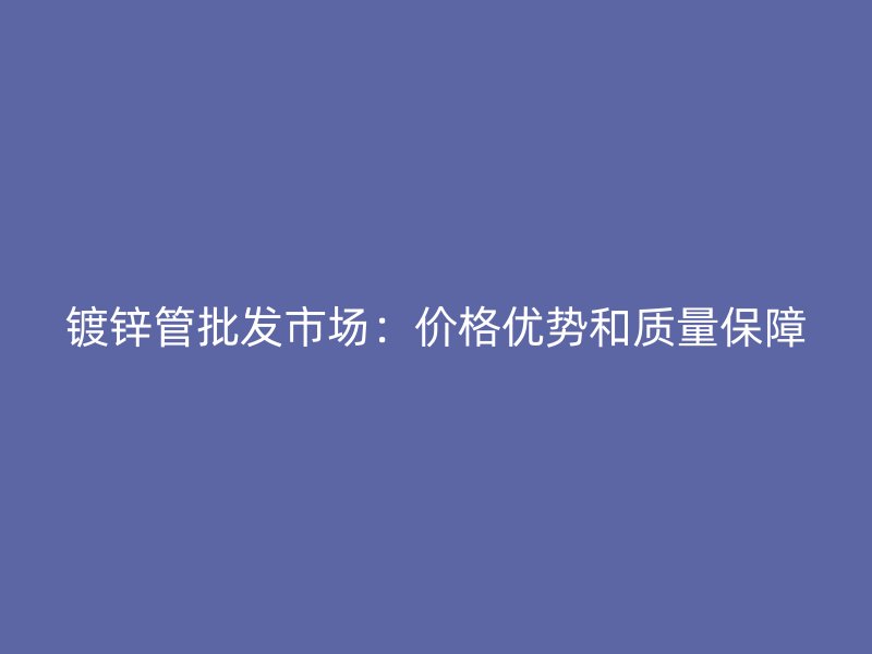 鍍鋅管批發(fā)市場(chǎng)：價(jià)格優(yōu)勢(shì)和質(zhì)量保障